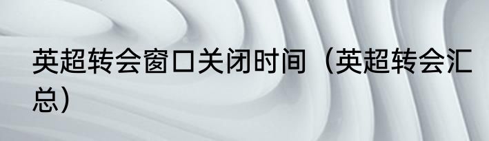 英超转会窗口关闭时间（英超转会汇总）