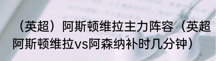 （英超）阿斯顿维拉主力阵容（英超阿斯顿维拉vs阿森纳补时几分钟）
