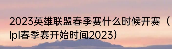 2023英雄联盟春季赛什么时候开赛（lpl春季赛开始时间2023）