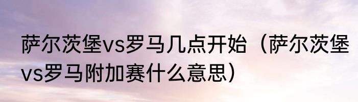 萨尔茨堡vs罗马几点开始（萨尔茨堡vs罗马附加赛什么意思）