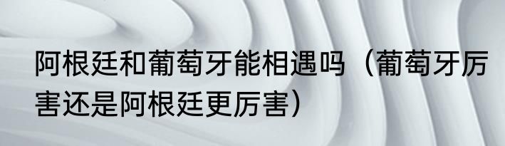 阿根廷和葡萄牙能相遇吗（葡萄牙厉害还是阿根廷更厉害）