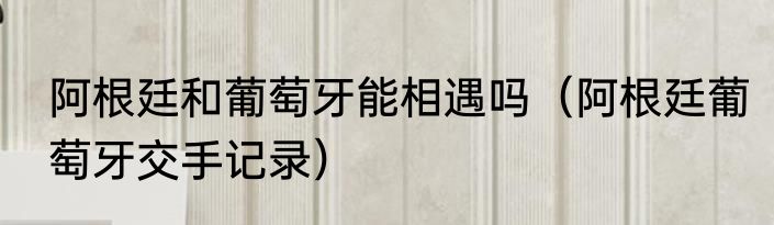 阿根廷和葡萄牙能相遇吗（阿根廷葡萄牙交手记录）