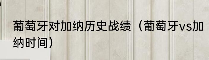 葡萄牙对加纳历史战绩（葡萄牙vs加纳时间）