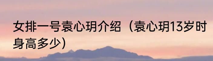 女排一号袁心玥介绍（袁心玥13岁时身高多少）