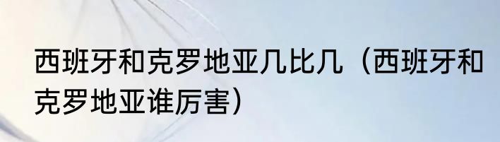 西班牙和克罗地亚几比几（西班牙和克罗地亚谁厉害）