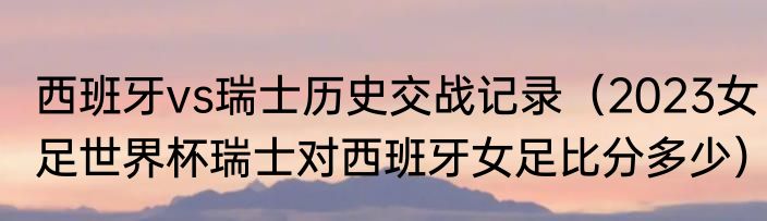 西班牙vs瑞士历史交战记录（2023女足世界杯瑞士对西班牙女足比分多少）