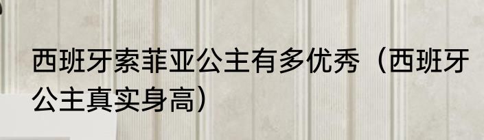 西班牙索菲亚公主有多优秀（西班牙公主真实身高）