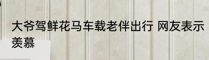 大爷驾鲜花马车载老伴出行 网友表示羡慕