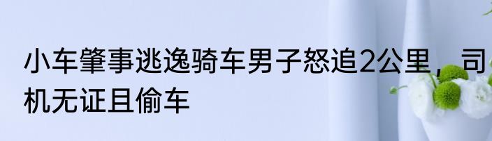 小车肇事逃逸骑车男子怒追2公里，司机无证且偷车
