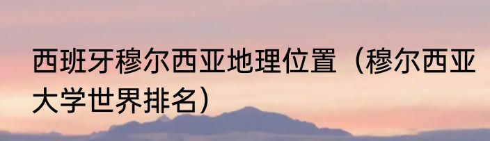 西班牙穆尔西亚地理位置（穆尔西亚大学世界排名）