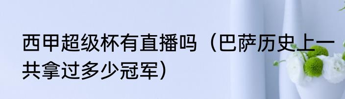 西甲超级杯有直播吗（巴萨历史上一共拿过多少冠军）
