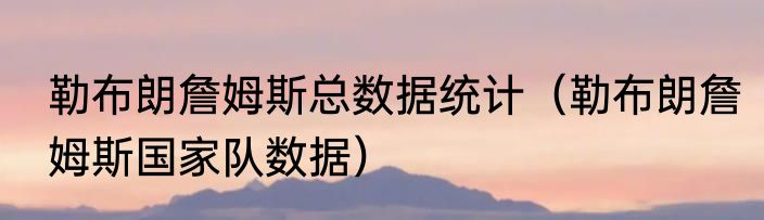 勒布朗詹姆斯总数据统计（勒布朗詹姆斯国家队数据）