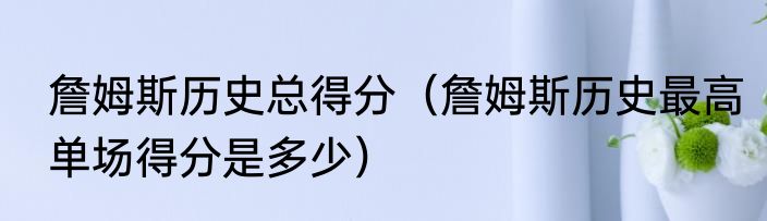 詹姆斯历史总得分（詹姆斯历史最高单场得分是多少）