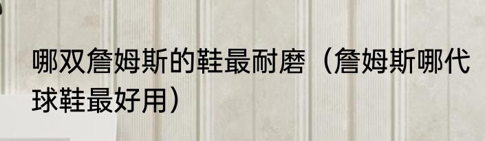 哪双詹姆斯的鞋最耐磨（詹姆斯哪代球鞋最好用）