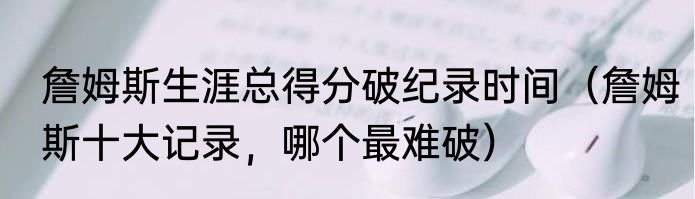 詹姆斯生涯总得分破纪录时间（詹姆斯十大记录，哪个最难破）