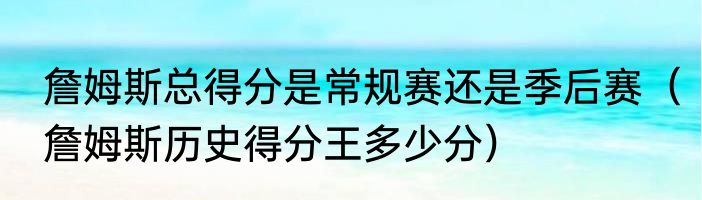 詹姆斯总得分是常规赛还是季后赛（詹姆斯历史得分王多少分）