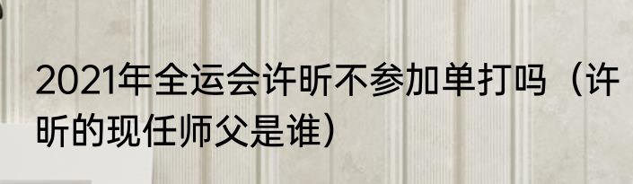 2021年全运会许昕不参加单打吗（许昕的现任师父是谁）