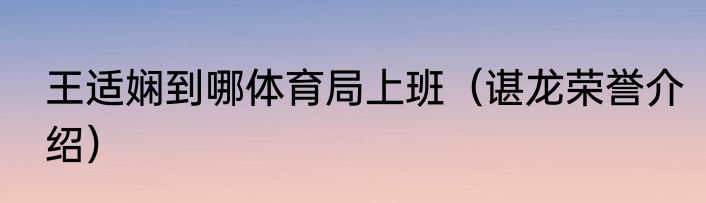 王适娴到哪体育局上班（谌龙荣誉介绍）