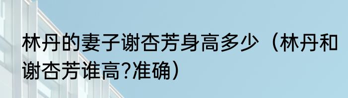 林丹的妻子谢杏芳身高多少（林丹和谢杏芳谁高?准确）