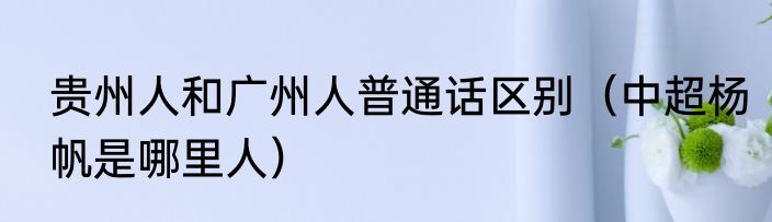 贵州人和广州人普通话区别（中超杨帆是哪里人）