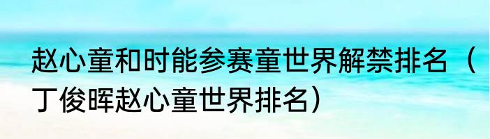 赵心童和时能参赛童世界解禁排名（丁俊晖赵心童世界排名）