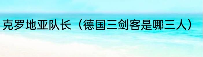 克罗地亚队长（德国三剑客是哪三人）