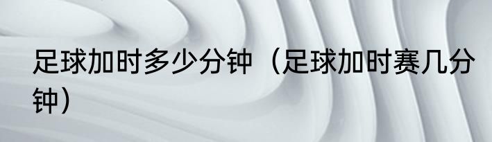 足球加时多少分钟（足球加时赛几分钟）