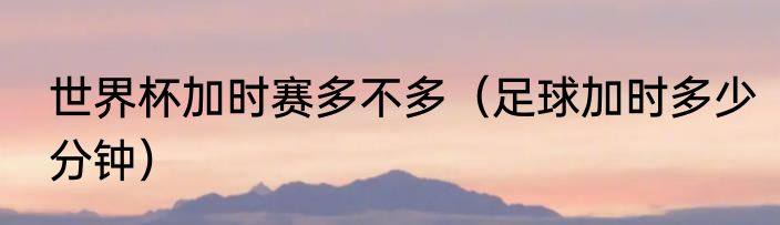 世界杯加时赛多不多（足球加时多少分钟）
