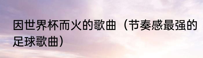 因世界杯而火的歌曲（节奏感最强的足球歌曲）