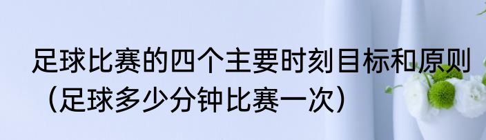 足球比赛的四个主要时刻目标和原则（足球多少分钟比赛一次）