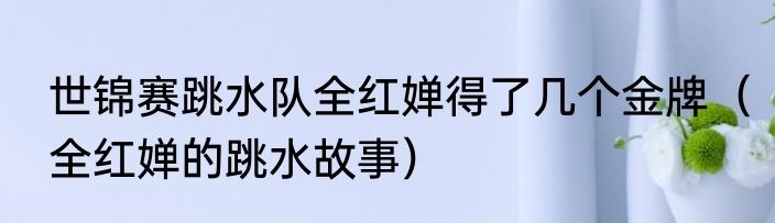 世锦赛跳水队全红婵得了几个金牌（全红婵的跳水故事）
