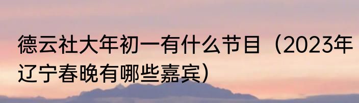 德云社大年初一有什么节目（2023年辽宁春晚有哪些嘉宾）