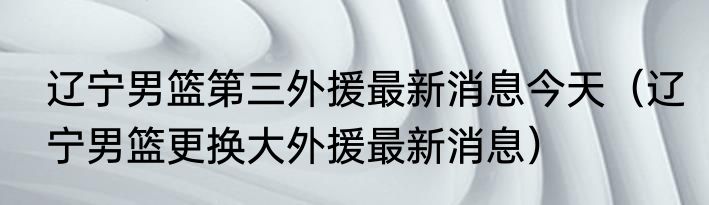 辽宁男篮第三外援最新消息今天（辽宁男篮更换大外援最新消息）