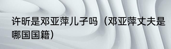 许昕是邓亚萍儿子吗（邓亚萍丈夫是哪国国籍）