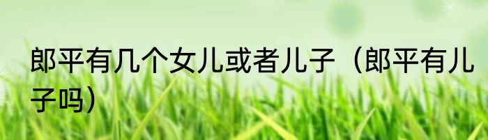 郎平有几个女儿或者儿子（郎平有儿子吗）