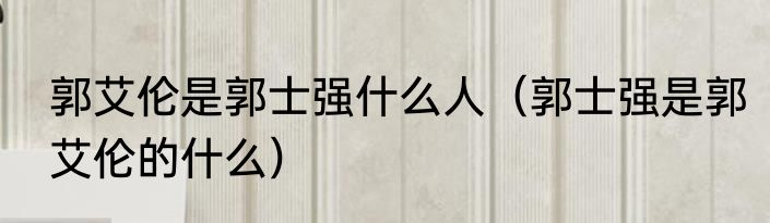 郭艾伦是郭士强什么人（郭士强是郭艾伦的什么）
