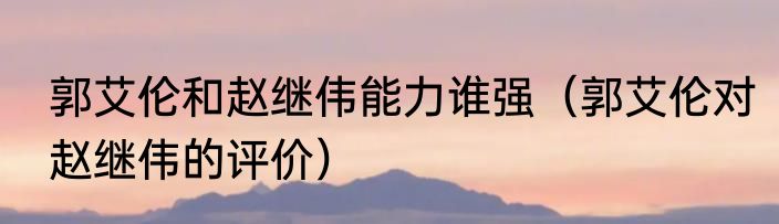 郭艾伦和赵继伟能力谁强（郭艾伦对赵继伟的评价）