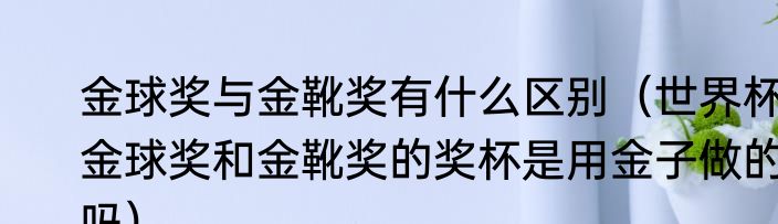 金球奖与金靴奖有什么区别（世界杯金球奖和金靴奖的奖杯是用金子做的吗）