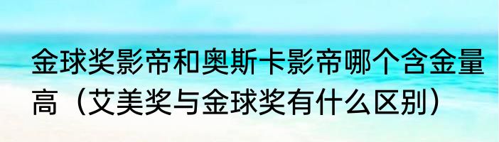 金球奖影帝和奥斯卡影帝哪个含金量高（艾美奖与金球奖有什么区别）