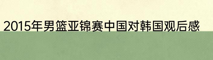 2015年男篮亚锦赛中国对韩国观后感