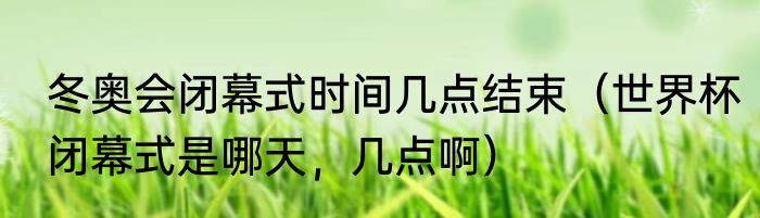 冬奥会闭幕式时间几点结束（世界杯闭幕式是哪天，几点啊）