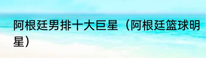 阿根廷男排十大巨星（阿根廷篮球明星）