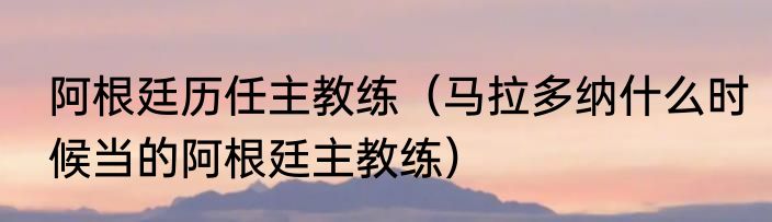 阿根廷历任主教练（马拉多纳什么时候当的阿根廷主教练）