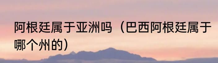 阿根廷属于亚洲吗（巴西阿根廷属于哪个州的）