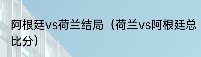 阿根廷vs荷兰结局（荷兰vs阿根廷总比分）