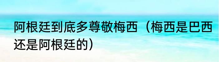 阿根廷到底多尊敬梅西（梅西是巴西还是阿根廷的）