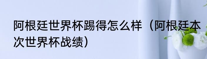 阿根廷世界杯踢得怎么样（阿根廷本次世界杯战绩）