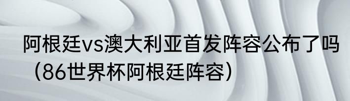 阿根廷vs澳大利亚首发阵容公布了吗（86世界杯阿根廷阵容）