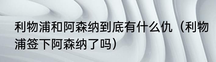 利物浦和阿森纳到底有什么仇（利物浦签下阿森纳了吗）