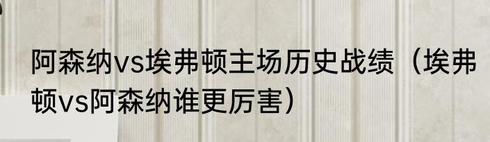 阿森纳vs埃弗顿主场历史战绩（埃弗顿vs阿森纳谁更厉害）